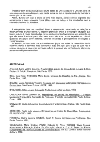 Trabalhar com atividades lúdicas o aluno passa de um espectador a um ator ativo em
seu processo de aprendizagem, pois desta forma ele tem a oportunidade de vivenciar a
construção de seu saber.
Assim, durante um jogo, o aluno se torna mais seguro, alerta e crítico, expressa seu
pensamento e suas emoções, troca idéias com os outros e tira conclusões sem a
interferência direta do professor.
A competição deve ser saudável, levar a cooperação, valorizando as relações e
desenvolvendo a função social. O papel do professor, então, é o de propor situações que
levem o aluno à novas descobertas, novos conhecimentos favorecendo um ambiente em
que ele tenha liberdade para falar, sem medo de errar, trocar experiências, discutir
questões em grupo, ouvir histórias, sentir-se desafiado e principalmente encorajado a
vencer desafios.
No entanto, é importante que o trabalho com jogos nas aulas de matemática tenha
objetivos claros e definidos. Não transformar tudo em jogo, pois o que se quer não é
ensinar os alunos a jogar, mas sim levar o aluno a construir seu conhecimento através do
pensamento lógico-matemático.
REFERÊNCIAS
ARANÃO. Ivana Valéria Denófrio, A Matemática através de Brincadeiras e Jogos. Editora
Papirus. 3a
Edição, Campinas, São Paulo; 2000.
BEAL, Ana Rosa; THIESSEN, Maria Lúcia. Uni-duni_te: Desafios na Pré-, Escola. São
Paulo: Ática, 1996.
BICUDO, Maria Aparecida Viggiani. Pesquisa em Educação Matemática: Concepções e
Perspectivas. São Paulo: Editora UNESP, 1999.
BROUGÈRE, Gilles. Jogo e Educação. Porto Alegre: Artes Médicas, 1998.
CARVALHO, Dione Lucckesi de. Metodologia no Ensino da Matemática – Coleção
Magistério 2o
grau.Série Formação do Professor. 2a
edição (revisada) São Paulo, Editora
Cortez, 1994.
CARVALHO, Maria de Lourdes. Construtivismo: Fundamentos e Prática. São Paulo: Lisa,
1993.
CORDEIRO, Paulo Luís. Jogos e Brincadeiras no Ensino da Matemática. Guarapuava,
PR: UNICENTRO, 1999.
FERREIRA, Idalina Ladeira; CALDAS, Sarah P. Souza. Atividades na Pré-Escola. São
Paulo: Saraiva, 1991.
GONÇALVES, Maria Cristina; PINTO, Roberto C. Alves; TEUBER, Silvia Pessoa.
Aprendendo a Educação Física: Da Educação Infantil e 1º a 8º Séries do Ensino
Fundamental: da Técnica Aplicada ao Movimento Livre, Vol. 02. Curitiba: Bolsa Nacional
do Livro, 2002.
68
 