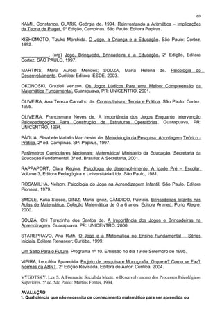 KAMII, Constance, CLARK, Geórgia de. 1994. Reinventando a Aritmética – Implicações
da Teoria de Piaget. 9a
Edição, Campinas, São Paulo; Editora Papirus.
KISHOMOTO, Tizuko Morchida. O Jogo, a Criança e a Educação. São Paulo: Cortez,
1992.
___________, (org) Jogo, Brinquedo, Brincadeira e a Educação. 2a
Edição, Editora
Cortez, SÃO PAULO, 1997.
MARTINS, Maria Aurora Mendes; SOUZA, Maria Helena de. Psicologia do
Desenvolvimento. Curitiba: Editora IESDE, 2003.
OKONOSKI, Grazieli Venzon. Os Jogos Lúdicos Para uma Melhor Compreensão da
Matemática Fundamental. Guarapuava, PR: UNICENTRO, 2001.
OLIVEIRA, Ana Tereza Carvalho de. Construtivismo Teoria e Prática. São Paulo: Cortez,
1995.
OLIVEIRA, Francismara Neves de. A Importância dos Jogos Enquanto Intervenção
Psicopedagógica Para Construção de Estruturas Operatórias. Guarapuava, PR:
UNICENTRO, 1994.
PÁDUA, Elisabete Matallo Marchesini de. Metodologia da Pesquisa: Abordagem Teórico -
Prática. 2ª ed. Campinas, SP: Papirus, 1997.
Parâmetros Curriculares Nacionais: Matemática/ Ministério da Educação. Secretaria da
Educação Fundamental. 3ª ed. Brasília: A Secretaria, 2001.
RAPPAPORT, Clara Regina. Psicologia do desenvolvimento: A Idade Pré – Escolar.
Volume 3, Editora Pedagógica e Universitária Ltda. São Paulo, 1981.
ROSAMILHA, Nelson. Psicologia do Jogo na Aprendizagem Infantil. São Paulo, Editora
Pioneira, 1979.
SMOLE, Kátia Stocco, DINIZ, Maria Ignez, CÂNDIDO, Patrícia. Brincadeiras Infantis nas
Aulas de Matemática. Coleção Matemática de 0 a 6 anos. Editora Artmed; Porto Alegre,
2000.
SOUZA, Oni Terezinha dos Santos de. A Importância dos Jogos e Brincadeiras na
Aprendizagem. Guarapuava, PR: UNICENTRO, 2000.
STAREPRAVO, Ana Ruth. O Jogo e a Matemática no Ensino Fundamental – Séries
Iniciais. Editora Renascer; Curitiba, 1999.
Um Salto Para o Futuro. Programa nº 10. Emissão no dia 19 de Setembro de 1995.
VIEIRA, Leociléia Aparecida. Projeto de pesquisa e Monografia. O que é? Como se Faz?
Normas da ABNT. 2a
Edição Revisada. Editora do Autor; Curitiba, 2004.
VYGOTSKY, Lev S. A Formação Social da Mente: o Desenvolvimento dos Processos Psicológicos
Superiores. 5ª ed. São Paulo: Martins Fontes, 1994.
AVALIAÇÃO
1. Qual ciência que não necessita de conhecimento matemático para ser aprendida ou
69
 
