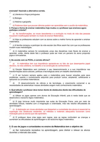 ensinada? Assinale a alternativa correta.
a) Literatura e língua portuguesa.
b) Biologia.
c) História e geografia.
d) Podemos dizer que poucas ciências podem ser aprendidas sem o auxílio da matemática.
2. Porque a forma de ensinar matemática hoje mudou e o professor que ensinava agora
participa e orienta?
a) As transformações, as novas descobertas e a evolução no modo de vida das pessoas
trouxeram modificações também no modo de ensinar Matemática.
b) Hoje os professores estudam com os alunos sobre a melhor forma de aprender e ensinar
matemática.
c) A família começou a participar da vida escolar dos filhos assim fez com que os professores
mudam suas metodologias.
d) A matemática sempre foi considerada umas das disciplinas mais fáceis de ensinar e
aprender, então, diante deste fato o professor pode ser mais um parceiro do aluno propondo
jogos e brincadeiras.
3. De acordo com os PCN's, é correto afirmar?
a) A matemática tem sua importância apoiando-se no fato de que desempenha papel
decisivo, na vida cotidiana, no trabalho e na construção do conhecimento.
b) Estudar Matemática sem conhecer o seu desenvolvimento e a sua importância nas
transformações sócio-culturais, políticas e tecnológicas seria um trabalho desmotivante.
c) O ser humano sempre apelou para a matemática para buscar soluções para seus
problemas, usando o conhecimento adquirido para produzir outros, ampliando, sofisticando e
aplicando os conceitos matemáticos.
d) O desenvolvimento da ciência e da tecnologia, o crescimento comercial e as
necessidades de sistematizar nossas atividades exigem mais conhecimento matemático.
4. Qual atitude o professor deve tomar diante de obstáculos diante das dificuldades de
aprendizagem?
a) Utilizar os jogos apenas com alunos de Educação Infantil, pois é nesta idade que se
desenvolve o raciocino lógico matemático.
b) O jogo torna-se muito importante nas aulas de Educação Fisica, pois por meio de
atividades lúdicas, trabalha com a imaginação e criatividade, mas não resolve dificuldades de
aprendizagem.
c) A dedicação em novas atividades que despertem a curiosidade dos alunos é essencial na
superação dos obstáculos existentes, os métodos e materiais adequados funcionam como
motivação para os alunos que não aprendem.
d) O professor deve crias jogos sem regras, pois as regras confundem as crianças e
aumentam as dificuldades de aprendizagem e de raciocínio lógico matemático.
5. O uso de jogos e curiosidades no ensino da Matemática tem o objetivo de:
a) Ser instrumento recreativo na aprendizagem, para distrair e relaxar os alunos
durantes o intervalo das aulas.
70
 