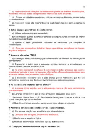 b) Fazer com que as crianças e os adolescentes gostem de aprender essa disciplina,
mudando a rotina da classe e despertando o interesse do aluno envolvido.
c) Formar um cidadãos conscientes, críticos e mostrar os bloqueios apresentados
por muitos alunos.
d) Jogos com regras são importantes pois estabelecem relações com as regras da
escola.
6. Sobre os jogos geométricos é correto afirmar:
a) O fator sorte não interfere no resultado.
b) São utilizados quando o professor percebe que alguns alunos precisam de reforço
num determinado conteúdo.
c) Apenas o jogos geométricos trabalham as habilidades que compõem o
raciocínilógico.
d) Com eles conseguimos trabalhar figuras geométricas, semelhança de figuras,
ângulos e polígonos.
7. Marque a alternativa FALSA
a) A utilização de recursos como jogos é uma maneira de contribuir na construção do
conhecimento.
b) Transportar o lúdico para a educação significa favorecer a aprendizagem, o
desenvolvimento pessoal, social e cultural.
c) No ensino tradicional, o professor é o orientador de todo o processo, age e com o
propósito de estimular o aluno na busca das informações, oferecendo oportunidades para
a troca de idéias e desenvolvendo o raciocínio lógico.
d) É necessário considerar que a cada criança possui habilidades que lhe são
particulares, conforme a fase de desenvolvimento em que estão enquadradas.
8. Na fase Sensório- motora é correto afirmar?
a) A criança brinca sozinha, sem a utilização das regras e não toma conhecimento
que elas existem.
b) A criança brinca com os pais e utiliza brinquedos adequados a sua idade.
c) A criança desenvolve a noção da existência das regras e começam a brincar com
outras crianças o jogo de faz de conta.
d) Quando as crianças aprendem as regras dos jogos e jogam em grupos.
9. Assinale a característica correta sobre os jogos simbólicos.
a) Faz sempre relação com a realidade e os fatos cotidianos.
b) Liberdade total de regras, Envolvimento da fantasia.
c) Obedece uma sequência lógica.
d) Objetivos determinados no início do jogo ou da brincadeira.
10. O jogo para ser considerado de regras, necessita ter:
71
 