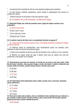 a) Imprevisível no sentido de não ter uma sequência lógica para acontecer.
b) Usa sempre matérias adequados, assim facilita a participação dos alunos na
criação das regras.
c) Brinco porque me dá prazer e não para ganhar o jogo.
d) Um objetivo claro a ser alcançado, a existência de regras.
11. Segundo Piaget, por volta de quantos anos o jogo de regras começa a ser
praticado?
a) Dos 2 aos 5 anos.
b) Dos 3 aos 7 anos.
c) Por volta dos 7 anos.
d) Depois dos 12 anos.
12. A melhor maneira de lidar com a competição durante os jogos é?
a) Desenvolver na criança, desde o inicio, uma atitude saudável e natural em relação
à vitória e derrota.
b) Valorizar todos os participantes, mas recompensar quem sai vitorioso, para
estimular os demais alunos nos próximos jogos.
c) Usar como exemplo os alunos que não se importam com a vitória ou com a derrota.
d) Mostrar as regras antes do jogo e deixar claro que as regras tem que ser
compridas e não podem ser mudadas.
-
13. Suponhamos que haja um homem no fundo de um poço e ele quer subir. Cada
dia ele sobe 3 metros, mas quando chega a noite, ele desce 2 metros. Sabendo que
o poço mede 23 metros, quanto tempo levará o homem para sair?
a) 23 dias
b) 20 dias
c) 21 dias
d) 25 dias
14. Um fazendeiro tinha dezessete vacas, todas, exceto nove, morreram. Quantas
vacas sobraram?
a) 17 vacas
b) 9 vacas
c) 7 vacas
d) 8 vacas
15. Num jarro estão sete amebas, elas se multiplicam tão rapidamente que dobram o
seu volume a cada minuto. Se para encher o jarro, elas levam 40 minutos, quanto
tempo levará para encher metade do jarro?
a) 39 minutos
72
 