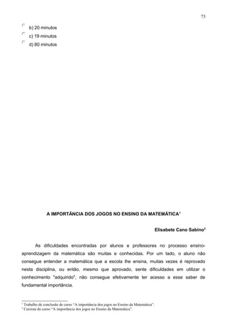 b) 20 minutos
c) 19 minutos
d) 80 minutos
A IMPORTÂNCIA DOS JOGOS NO ENSINO DA MATEMÁTICA1
Elisabete Cano Sabino2
As dificuldades encontradas por alunos e professores no processo ensino-
aprendizagem da matemática são muitas e conhecidas. Por um lado, o aluno não
consegue entender a matemática que a escola lhe ensina, muitas vezes é reprovado
nesta disciplina, ou então, mesmo que aprovado, sente dificuldades em utilizar o
conhecimento "adquirido", não consegue efetivamente ter acesso a esse saber de
fundamental importância.
1
Trabalho de conclusão de curso “A importância dos jogos no Ensino da Matemática”.
2
Cursista do curso “A importância dos jogos no Ensino da Matemática”.
73
 