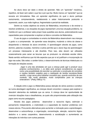 Ao aluno deve ser dado o direito de aprender. Não um “aprender” mecânico,
repetitivo, de fazer sem saber o que faz e por que faz. Muito menos um “aprender” que se
esvazia em brincadeiras. Mas um aprender significativo do qual o aluno participe
raciocinando, compreendendo, reelaborando o saber historicamente produzido e
superando, assim, sua visão ingênua, fragmentada e parcial da realidade.
Dentre os muitos objetivos do ensino de Matemática, encontra-se o de ensinar a
resolver problemas, e as situações de jogos representam uma boa situação-problema, na
medida em que o professor sabe propor boas questões aos alunos, potencializando suas
capacidades para compreender e explicar os fatos e conceitos da Matemática.
O uso de jogos e curiosidades no ensino da Matemática desenvolvem nas crianças
o gosto e a compreensão de aprender essa disciplina, mudando a rotina da classe e
despertando o interesse do aluno envolvido. A aprendizagem através de jogos, como
dominó, palavras cruzadas, memória e outros permite que o aluno faça da aprendizagem
um processo interessante e até divertido. Para isso, eles devem ser utilizados
ocasionalmente para sanar as lacunas que se produzem na atividade escolar diária.
Neste sentido verificamos que há três aspectos que por si só justificam a incorporação do
jogo nas aulas. São estes: o caráter lúdico, o desenvolvimento de técnicas intelectuais e a
formação de relações sociais.
Jogar é uma das atividades em que a criança pode agir e produzir seus
próprios conhecimentos. (...)a idéia será sempre considerá-los (os jogos)
como uma possibilidade de exercitar ou estimular a construção de conceitos
e noções também exigidos para a realização de tarefas escolares.Neste
sentido, o jogo serve para trabalhar conceitos que, quando excluídos de seu
contexto, são muito abstratos, muito complicados para as crianças
entenderem.” (Petty,1995:p.11)
A relação entre o jogo e a Matemática possui atenção de vários autores e constitui-
se numa abordagem significativa, as crianças devem encontrar o espaço para explorar e
descobrir elementos da realidade que as cerca. A criança deve ter oportunidade de
vivenciar situações ricas e desafiadoras, as quais são proporcionadas pela utilização dos
jogos como recurso pedagógico.
Através dos jogos podemos desenvolver o raciocínio lógico, estimular o
pensamento independente, a criatividade e a capacidade de resolver problemas com
nossos alunos. Procurando alternativas para aumentar a motivação para a aprendizagem,
desenvolver a autoconfiança, a organização, concentração, atenção, raciocínio lógico-
dedutivo e o senso cooperativo, desenvolvendo a socialização e aumentando as
interações do indivíduo com outras pessoas.
74
 