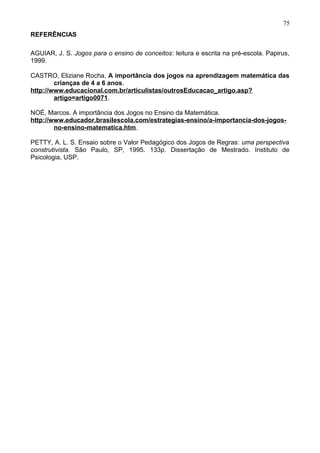 REFERÊNCIAS
AGUIAR, J. S. Jogos para o ensino de conceitos: leitura e escrita na pré-escola. Papirus,
1999.
CASTRO, Eliziane Rocha. A importância dos jogos na aprendizagem matemática das
crianças de 4 a 6 anos.
http://www.educacional.com.br/articulistas/outrosEducacao_artigo.asp?
artigo=artigo0071.
NOÉ, Marcos. A importância dos Jogos no Ensino da Matemática.
http://www.educador.brasilescola.com/estrategias-ensino/a-importancia-dos-jogos-
no-ensino-matematica.htm.
PETTY, A. L. S. Ensaio sobre o Valor Pedagógico dos Jogos de Regras: uma perspectiva
construtivista. São Paulo, SP, 1995. 133p. Dissertação de Mestrado. Instituto de
Psicologia, USP.
75
 