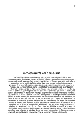 ASPECTOS HISTÓRICOS E CULTURAIS
O desenvolvimento da ciência e da tecnologia, o crescimento comercial e as
necessidades de sistematizar nossas atividades exigem mais conhecimento matemático,
de um modo geral, podemos dizer que poucas ciências modernas podem ser ensinadas e
aprendidas sem o auxilio da Matemática, é por isso que, ao ensinar Matemática, o
professor deve usar todos os recursos necessários e possíveis para manter presente o
interesse e a compreensão do aluno, pois são fatores indispensáveis à aprendizagem
Há muitos anos quando os homens contavam seus animais empilhando varetas ou
reunindo pedrinhas, para registrar os dias os homens primitivos gravavam na pedra, nos
troncos das árvores, ou modelavam na argila os primeiros sinais de uma escrita numérica.
Os processos de medir e contar, bem como os registros, se aperfeiçoaram no decorrer da
história humana. Devido ao aprimoramento das atividades comerciais os processos de
medir e contar também tiveram de ser atualizados para seguir as mudanças da
sociedade. A partir das grandes descobertas e à medida que os povos de diferentes
culturas se encontraram, surge a grande necessidade de renovação e padronização de
conhecimentos e recursos matemáticos adequados para ajudar no desenvolvimento do
raciocínio e crescimento da ciência. Como tudo na história se modifica através da
necessidade e descobertas, também assim, é o ensino da matemática, onde procuramos
caminhos para alcançar o objetivo de se aprender matemática, de forma completa e
universal. A importância da matemática, hoje, é bem maior do que antigamente.
8
 