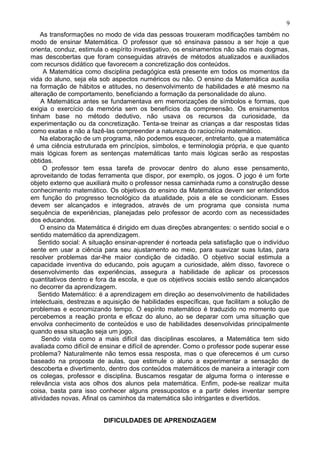 As transformações no modo de vida das pessoas trouxeram modificações também no
modo de ensinar Matemática. O professor que só ensinava passou a ser hoje a que
orienta, conduz, estimula o espírito investigativo, os ensinamentos não são mais dogmas,
mas descobertas que foram conseguidas através de métodos atualizados e auxiliados
com recursos didático que favorecem a concretização dos conteúdos.
A Matemática como disciplina pedagógica está presente em todos os momentos da
vida do aluno, seja ela sob aspectos numéricos ou não. O ensino da Matemática auxilia
na formação de hábitos e atitudes, no desenvolvimento de habilidades e até mesmo na
alteração de comportamento, beneficiando a formação da personalidade do aluno.
A Matemática antes se fundamentava em memorizações de símbolos e formas, que
exigia o exercício da memória sem os benefícios da compreensão. Os ensinamentos
tinham base no método dedutivo, não usava os recursos da curiosidade, da
experimentação ou da concretização. Tenta-se treinar as crianças a dar respostas tidas
como exatas e não a fazê-las compreender a natureza do raciocínio matemático.
Na elaboração de um programa, não podemos esquecer, entretanto, que a matemática
é uma ciência estruturada em princípios, símbolos, e terminologia própria, e que quanto
mais lógicas forem as sentenças matemáticas tanto mais lógicas serão as respostas
obtidas.
O professor tem essa tarefa de provocar dentro do aluno esse pensamento,
aproveitando de todas ferramenta que dispor, por exemplo, os jogos. O jogo é um forte
objeto externo que auxiliará muito o professor nessa caminhada rumo a construção desse
conhecimento matemático. Os objetivos do ensino da Matemática devem ser entendidos
em função do progresso tecnológico da atualidade, pois a ele se condicionam. Esses
devem ser alcançados e integrados, através de um programa que consista numa
sequência de experiências, planejadas pelo professor de acordo com as necessidades
dos educandos.
O ensino da Matemática é dirigido em duas direções abrangentes: o sentido social e o
sentido matemático da aprendizagem.
Sentido social: A situação ensinar-aprender é norteada pela satisfação que o indivíduo
sente em usar a ciência para seu ajustamento ao meio, para suavizar suas lutas, para
resolver problemas dar-lhe maior condição de cidadão. O objetivo social estimula a
capacidade inventiva do educando, pois aguçam a curiosidade, além disso, favorece o
desenvolvimento das experiências, assegura a habilidade de aplicar os processos
quantitativos dentro e fora da escola, e que os objetivos sociais estão sendo alcançados
no decorrer da aprendizagem.
Sentido Matemático: é a aprendizagem em direção ao desenvolvimento de habilidades
intelectuais, destrezas e aquisição de habilidades específicas, que facilitam a solução de
problemas e economizando tempo. O espírito matemático é traduzido no momento que
percebemos a reação pronta e eficaz do aluno, ao se deparar com uma situação que
envolva conhecimento de conteúdos e uso de habilidades desenvolvidas principalmente
quando essa situação seja um jogo.
Sendo vista como a mais difícil das disciplinas escolares, a Matemática tem sido
avaliada como difícil de ensinar e difícil de aprender. Como o professor pode superar esse
problema? Naturalmente não temos essa resposta, mas o que oferecemos é um curso
baseado na proposta de aulas, que estimule o aluno a experimentar a sensação de
descoberta e divertimento, dentro dos conteúdos matemáticos de maneira a interagir com
os colegas, professor e disciplina. Buscamos resgatar de alguma forma o interesse e
relevância vista aos olhos dos alunos pela matemática. Enfim, pode-se realizar muita
coisa, basta para isso conhecer alguns pressupostos e a partir deles inventar sempre
atividades novas. Afinal os caminhos da matemática são intrigantes e divertidos.
DIFICULDADES DE APRENDIZAGEM
9
 