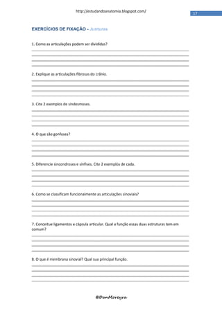 http://estudandoanatomia.blogspot.com/
                                                                                          17


EXERCÍCIOS DE FIXAÇÃO - Junturas


1. Como as articulações podem ser divididas?
_____________________________________________________________________________
_____________________________________________________________________________
_____________________________________________________________________________
_____________________________________________________________________________

2. Explique as articulações fibrosas do crânio.
_____________________________________________________________________________
_____________________________________________________________________________
_____________________________________________________________________________
_____________________________________________________________________________

3. Cite 2 exemplos de sindesmoses.
_____________________________________________________________________________
_____________________________________________________________________________
_____________________________________________________________________________
_____________________________________________________________________________

4. O que são gonfoses?
_____________________________________________________________________________
_____________________________________________________________________________
_____________________________________________________________________________
_____________________________________________________________________________

5. Diferencie sincondroses e sínfises. Cite 2 exemplos de cada.
_____________________________________________________________________________
_____________________________________________________________________________
_____________________________________________________________________________
_____________________________________________________________________________

6. Como se classificam funcionalmente as articulações sinoviais?
_____________________________________________________________________________
_____________________________________________________________________________
_____________________________________________________________________________
_____________________________________________________________________________

7. Conceitue ligamentos e cápsula articular. Qual a função essas duas estruturas tem em
comum?
_____________________________________________________________________________
_____________________________________________________________________________
_____________________________________________________________________________
_____________________________________________________________________________

8. O que é membrana sinovial? Qual sua principal função.
_____________________________________________________________________________
_____________________________________________________________________________
_____________________________________________________________________________
_____________________________________________________________________________



                                   @DanMoreyra
 