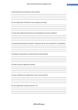 http://estudandoanatomia.blogspot.com/
                                                                                                18




9. Qual a diferença entre bainha e bolsa sinovial?
_____________________________________________________________________________
_____________________________________________________________________________
_____________________________________________________________________________
_____________________________________________________________________________

10. Cite 2 ligamentos da ATM com suas respectivas inserções.
_____________________________________________________________________________
_____________________________________________________________________________
_____________________________________________________________________________
_____________________________________________________________________________

11. Quais são os ligamentos presentes nas articulações dos corpos vertebrais?
_____________________________________________________________________________
_____________________________________________________________________________
_____________________________________________________________________________
_____________________________________________________________________________

12. Qual(is) ligamento(s) que limita(m) a hiperextensão da coluna vertebral? E a hiperflexão?
_____________________________________________________________________________
_____________________________________________________________________________
_____________________________________________________________________________
_____________________________________________________________________________

13. Explique suscintamente a anatomia do disco intervertebral.
_____________________________________________________________________________
_____________________________________________________________________________
_____________________________________________________________________________
_____________________________________________________________________________

14. Onde se insere o ligamento amarelo?
_____________________________________________________________________________
_____________________________________________________________________________
_____________________________________________________________________________
_____________________________________________________________________________

15. Qual a relação entre os ligamentos nucal e supra-espinhal?
_____________________________________________________________________________
_____________________________________________________________________________
_____________________________________________________________________________
_____________________________________________________________________________

16. Cite 2 ligamentos occipito-axiais (C0 - C2).
_____________________________________________________________________________
_____________________________________________________________________________
_____________________________________________________________________________
_____________________________________________________________________________




                                     @DanMoreyra
 