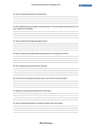 http://estudandoanatomia.blogspot.com/
                                                                                                  20




25. Qual a função dos ligamento coracoacromial.
_____________________________________________________________________________
_____________________________________________________________________________
_____________________________________________________________________________
_____________________________________________________________________________

26. Cite 2 ligamentos da articulação acromioclavicular e 2 da articulação esternoclavicular com
suas respectivas localizações.
_____________________________________________________________________________
_____________________________________________________________________________
_____________________________________________________________________________
_____________________________________________________________________________

27. Cite as subdivisões do ligamento glenoumeral.
_____________________________________________________________________________
_____________________________________________________________________________
_____________________________________________________________________________
_____________________________________________________________________________

28. Qual a importância do lábio (labrum) glenoidal para a articulação do ombro?
_____________________________________________________________________________
_____________________________________________________________________________
_____________________________________________________________________________
_____________________________________________________________________________

29. Cite os ligamentos da articulação do cotovelo.
_____________________________________________________________________________
_____________________________________________________________________________
_____________________________________________________________________________
_____________________________________________________________________________

30. Caracterize a articulação do quadril. Quais ossos formam essa articulação?
_____________________________________________________________________________
_____________________________________________________________________________
_____________________________________________________________________________
_____________________________________________________________________________

31. Descreva os ligamentos isquiofemoral e iliofemoral.
_____________________________________________________________________________
_____________________________________________________________________________
_____________________________________________________________________________
_____________________________________________________________________________

32. Qual a função dos ligamentos cruzados do joelho? Cite suas funções.
_____________________________________________________________________________
_____________________________________________________________________________
_____________________________________________________________________________
_____________________________________________________________________________




                                      @DanMoreyra
 
