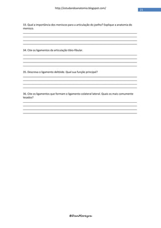 http://estudandoanatomia.blogspot.com/
                                                                                           21




33. Qual a importância dos meniscos para a articulação do joelho? Explique a anatomia do
menisco.
_____________________________________________________________________________
_____________________________________________________________________________
_____________________________________________________________________________
_____________________________________________________________________________

34. Cite os ligamentos da articulação tibio-fibular.
_____________________________________________________________________________
_____________________________________________________________________________
_____________________________________________________________________________
_____________________________________________________________________________

35. Descreva o ligamento deltóide. Qual sua função principal?
_____________________________________________________________________________
_____________________________________________________________________________
_____________________________________________________________________________
_____________________________________________________________________________

36. Cite os ligamentos que formam o ligamento colateral lateral. Quais os mais comumente
lesados?
_____________________________________________________________________________
_____________________________________________________________________________
_____________________________________________________________________________
_____________________________________________________________________________




                                   @DanMoreyra
 