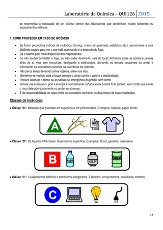 Laboratório de Química – QUI126 2015
14
se recomenda a colocação de um extintor dentro dos laboratórios que contenham muitos solventes ou
equipamentos elétricos.
3. COMO PROCEDER EM CASO DE INCÊNDIO
• Se forem percebidos indícios de incêndios (fumaça, cheiro de queimado, estalidos, etc.), aproxime-se a uma
distância segura para ver o que está queimando e a extensão do fogo.
• Dê o alarme pelo meio disponível aos responsáveis.
• Se não souber combater o fogo, ou não puder dominá-lo, saia do local, fechando todas as portas e janelas
atrás de si, mas sem trancá-las, desligando a eletricidade, alertando os demais ocupantes do andar e
informando os laboratórios vizinhos da ocorrência do incêndio.
• Não perca tempo tentando salvar objetos, salve sua vida.
• Mantenha-se vestido, pois a roupa protege o corpo contra o calor e a desidratação.
• Procure alcançar o térreo ou as saídas de emergência do prédio, sem correr.
• Jamais use o elevador, pois a energia é normalmente cortada, e ele poderá ficar parado, sem contar que existe
o risco dele abrir justamente no andar em chamas.
• É da responsabilidade de cada chefe de laboratório conhecer os disjuntores de suas instalações.
Classes de Incêndios:
• Classe “A”: Materiais que queimam em superfície e em profundidade. Exemplos: madeira, papel, tecido.
•
•
•
• Classe “B”: Os líquidos inflamáveis. Queimam na superfície. Exemplos: álcool, gasolina, querosene.
• Classe “C”: Equipamentos elétricos e eletrônicos energizados. Exemplos: computadores, televisores, motores.
 