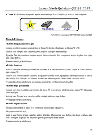 Laboratório de Química – QUI126 2015
15
• Classe “D”: Materiais que requerem agentes extintores específicos. Exemplos: pó de zinco, sódio, magnésio.
Fonte: http://www.areaseg.com/bib/11%20-%20Fogo/apostila-02.pdf
Tipos de Extintores:
• Extintor de água pressurizada-gás:
Indicado com ótimo resultado para incêndios de Classe “A”. Contra-indicado para as Classes “B” e “C”.
Modo de usar: Rompa o lacre e aperte o gatilho, dirigindo o jato para a base do fogo.
Água-gás: Este tipo possui uma pequena ampola de ar comprimido. Abra o registro da ampola de gás e dirija o jato
para a base do fogo.
Processo de extinção: Resfriamento.
• Extintor de espuma:
Indicado com ótimo resultado para incêndios de classe “B” e com bom resultado para a classe “A”. Contra indicado
para a classe “C”.
Modo de usar: Aproxime-se com segurança do líquido em chamas, inverta a posição do extintor (posicione-o de cabeça
para baixo) e dirija o jato para um anteparo, de modo que a espuma gerada cubra o líquido como uma manta.
Processo de extinção: Abafamento. Um processo secundário é o resfriamento (umidificação).
• Extintor de pó químico seco
Indicado com ótimo resultado para incêndios de classe “C” e sem grande eficiência para a classe “A”. Não possui
contra-indicação.
Modo de usar: Rompa o lacre e aperte o gatilho, dirigindo o jato para base do fogo.
Processo de extinção: Abafamento.
• Extintor de gás-carbônico
Indicado para incêndios de classe “C” e sem grande eficiência para a classe “A”.
Não possui contra indicação.
Modo de usar: Rompa o lacre e aperte o gatilho, dirigindo o difusor para a base do fogo. Não toque no difusor, pois
com a passagem de gás por ele, ele poderá gelar e agarrar a pele ao ser tocado.
Processo de extinção: Abafamento.
 