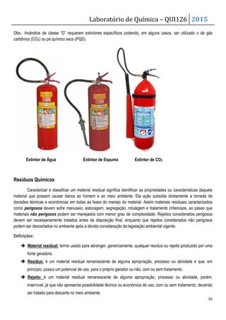 Laboratório de Química – QUI126 2015
16
Obs.: Incêndios de classe “D” requerem extintores específicos podendo, em alguns casos, ser utilizado o de gás
carbônico (CO2) ou pó químico seco (PQS).
Extintor de Água Extintor de Espuma Extintor de CO2
Resíduos Químicos
Caracterizar e classificar um material residual significa identificar as propriedades ou características daquele
material que possam causar danos ao homem e ao meio ambiente. Eta ação subsidia diretamente a tomada de
decisões técnicas e econômicas em todas as fases do manejo do material. Assim materiais residuais caracterizados
como perigosos devem sofre manuseio, estocagem, segregação, rotulagem e tratamento criteriosos, ao passo que
materiais não perigosos podem ser manejados com menor grau de complexidade. Rejeitos considerados perigosos
devem ser necessariamente tratados antes da disposição final, enquanto que rejeitos considerados não perigosos
podem ser descartados no ambiente após a devida consideração da legislação ambiental vigente.
Definições:
 Material residual: termo usado para abranger, genericamente, qualquer resíduo ou rejeito produzido por uma
fonte geradora.
 Resíduo: é um material residual remanescente de alguma apropriação, processo ou atividade e que, em
princípio, possui um potencial de uso, para o próprio gerador ou não, com ou sem tratamento.
 Rejeito: é um material residual remanescente de alguma apropriação, processo ou atividade, porém,
inservível, já que não apresenta possibilidade técnica ou econômica de uso, com ou sem tratamento, devendo
ser tratado para descarte no meio ambiente.
 