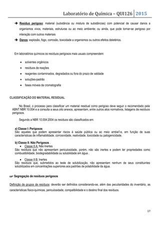 Laboratório de Química – QUI126 2015
17
 Resíduo perigoso: material (substância ou mistura de substâncias) com potencial de causar danos a
organismos vivos, materiais, estruturas ou ao meio ambiente; ou ainda, que pode tornar-se perigoso por
interação com outros materiais
 Danos: explosão, fogo, corrosão, toxicidade a organismos ou outros efeitos deletérios.
Em laboratórios químicos os resíduos perigosos mais usuais compreendem:
• solventes orgânicos
• resíduos de reações
• reagentes contaminados, degradados ou fora do prazo de validade
• soluções-padrão
• fases móveis de cromatografia
CLASSIFICAÇÃO DO MATERIAL RESIDUAL
No Brasil, o processo para classificar um material residual como perigoso deve seguir o recomendado pela
ABNT NBR 10.004 e a consulta a seus oito anexos, apresentam, entre outros atos normativos, listagens de resíduos
perigosos.
Segundo a NBR 10.004:2004 os resíduos são classificados em:
a) Classe I: Perigosos
São aqueles que podem apresentar riscos à saúde pública ou ao meio ambie'l:e, em função de suas
características de inflamabilidade, corrosividade, reatividade, toxicidade ou patogenicidade.
b) Classe II: Não Perigosos .
• Classe II A: Não Inertes
São resíduos que não apresentam periculosidade, porém, não são inertes e podem ter propriedades como
combustibilidade, biodegradabilidade ou solubilidade em água .
• Classe II B: Inertes
São resíduos que, submetidos ao teste de solubilização, não apresentam nenhum de seus constituintes
solubilizados em concentrações superiores aos padrões de potabilidade da água.
☞
☞
☞
☞ Segregação de resíduos perigosos
Definição de grupos de resíduos: deverão ser definidos considerando-se, além das peculiaridades do inventário, as
características fisico-químicas, periculosidade, compatibilidade e o destino final dos resíduos.
 
