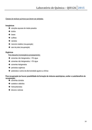 Laboratório de Química – QUI126 2015
18
Classes de resíduos químicos que devem ser adotadas:
Inorgânicos
 soluções aquosas de metais pesados
 ácidos
 bases
 sulfetos
 cianetos
 mercúrio metálico (recuperação)
 sais de prata (recuperação)
Orgânicos
Para descarte (incineração/co-processamento):
 solventes não halogenados,  5% água
 solventes não halogenados,  5% água
 solventes halogenados
 peróxidos orgânicos
 pesticidas e outros de alta toxicidade aguda ou crônica
Para recuperação (se houver possibilidade de formação de misturas azeotrópicas, avaliar o custo/benefício da
recuperação)
 solventes clorados
 acetatos e aldeídos
 hidrocarbonetos
 álcoois e cetonas
 
