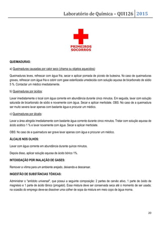 Laboratório de Química – QUI126 2015
20
QUEIMADURAS:
a) Queimaduras causadas por calor seco (chama ou objetos aquecidos):
Queimaduras leves, refrescar com água fria, secar e aplicar pomada de picrato de butesina. No caso de queimaduras
graves, refrescar com água fria e cobrir com gase esterilizada umedecida com solução aquosa de bicarbonato de sódio
5 %. Contactar um médico imediatamente.
b) Queimaduras por ácidos:
Lavar imediatamente o local com água corrente em abundância durante cinco minutos. Em seguida, lavar com solução
saturada de bicarbonato de sódio e novamente com água. Secar e aplicar mertiolate. OBS: No caso de a queimadura
ser muito severa lavar apenas com bastante água e procurar um médico.
c) Queimaduras por álcalis:
Lavar a área atingida imediatamente com bastante água corrente durante cinco minutos. Tratar com solução aquosa de
ácido acético 1 % e lavar novamente com água. Secar e aplicar mertiolate.
OBS: No caso de a queimadura ser grave lavar apenas com água e procurar um médico.
ÁLCALIS NOS OLHOS:
Lavar com água corrente em abundância durante quinze minutos.
Depois disso, aplicar solução aquosa de ácido bórico 1%.
INTOXIDAÇÃO POR INALAÇÃO DE GASES:
Remover a vítima para um ambiente arejado, deixando-a descansar.
INGESTÃO DE SUBSTÂNCIAS TÓXICAS:
Administrar o antídoto universal, que possui a seguinte composição: 2 partes de carvão ativo, 1 parte de óxido de
magnésio e 1 parte de ácido tânico (pirogalol). Essa mistura deve ser conservada seca até o momento de ser usada;
na ocasião do emprego deve-se dissolver uma colher de sopa da mistura em meio copo de água morna.
 