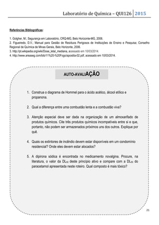 Laboratório de Química – QUI126 2015
21
Referências Bibliográficas:
1. Golgher, M.; Segurança em Laboratório, CRQ-MG, Belo Horizonte-MG, 2006.
2. Figueiredo, D.V.; Manual para Gestão de Resíduos Perigosos de Instituições de Ensino e Pesquisa; Conselho
Regional de Química de Minas Gerais, Belo Horizonte, 2006.
3. http://pt.wikipedia.org/wiki/Dose_letal_mediana, acessado em 10/03/2014.
4. http://www.areaseg.com/bib/11%20-%20Fogo/apostila-02.pdf, acessado em 10/03/2014.
AUTO-AVALIAÇÃO
1. Construa o diagrama de Hommel para o ácido acético, álcool etílico e
propanona.
2. Qual a diferença entre uma combustão lenta e a combustão viva?
3. Atenção especial deve ser dada na organização de um almoxarifado de
produtos químicos. Cite três produtos químicos incompatíveis entre si e que,
portanto, não podem ser armazenados próximos uns dos outros. Explique por
quê.
4. Quais os extintores de incêndio devem estar disponíveis em um condomínio
residencial? Onde eles devem estar alocados?
5. A dipirona sódica é encontrada no medicamento novalgina. Procure, na
literatura, o valor da DL50 deste princípio ativo e compare com a DL50 do
paracetamol apresentada neste roteiro. Qual composto é mais tóxico?
 