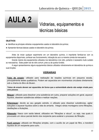 Laboratório de Química – QUI126 2015
22
Vidrarias, equipamentos e
técnicas básicas
_______________________________________________________________________________________________
OBJETIVOS
▶ Identificar as principais vidrarias e equipamentos usados no laboratório de química;
▶ Apresentar técnicas básicas usadas no laboratório de química;
_______________________________________________________________________________________________
Antes de iniciar qualquer experimento em um laboratório químico, é importante familizar-se com os
equipamentos disponíveis, conhecer seu funcionamento, indicação de uso e a maneira correta de manuseá-lo.
Grande maioria dos equipamentos utilizados nos laboratórios é de vidro, portanto é necessário muito cuidado
ao manuseá-los. Estes podem ser de vidro comum, pirex ou de quartzo fundido.
A seguir apresentaremos alguns equipamentos básicos utilizados rotineiramente em laboratórios de química e
suas funções.
VIDRARIAS
AULA 2
Tubo de ensaio: utilizado para realização de reações químicas em pequena escala,
principalmente testes qualitativos. Podem ser aquecidos em movimentos circulares diretamente
sob a chama do Bico de Busen.
Tubos de ensaio devem ser aquecidos de forma que a extremidade aberta não esteja virada para
uma pessoa.
Béquer: utilizado para dissolver uma substância em outra, preparar soluções em geral, aquecer
líquidos, dissolver substâncias sólidas e realizar reações.
Erlenmeyer: devido ao seu gargalo estreito, é utilizado para dissolver substâncias, agitar
soluções e aquecer líquidos sobre a tela de amianto. Integra várias montagens como filtrações,
destilações e titulações.
Kitassato: frasco com saída lateral, utilizados em filtrações a vácuo, ou seja, nas quais é
provocado um vácuo parcial dentro dos recipiente para acelerar o processo de filtração.
Funil comum: utilizado em filtrações simples, com o auxílio de um papel de filtro, e transferir
líquidos de um recipiente para outro.
 