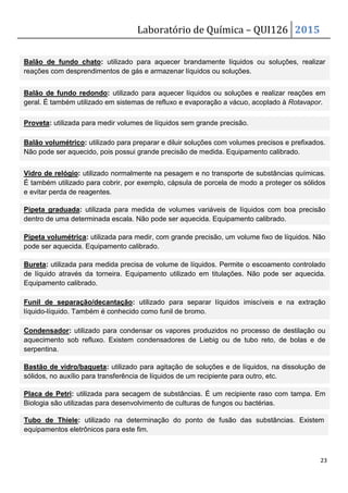Laboratório de Química – QUI126 2015
23
Balão de fundo chato: utilizado para aquecer brandamente líquidos ou soluções, realizar
reações com desprendimentos de gás e armazenar líquidos ou soluções.
Balão de fundo redondo: utilizado para aquecer líquidos ou soluções e realizar reações em
geral. É também utilizado em sistemas de refluxo e evaporação a vácuo, acoplado à Rotavapor.
Balão volumétrico: utilizado para preparar e diluir soluções com volumes precisos e prefixados.
Não pode ser aquecido, pois possui grande precisão de medida. Equipamento calibrado.
Proveta: utilizada para medir volumes de líquidos sem grande precisão.
Vidro de relógio: utilizado normalmente na pesagem e no transporte de substâncias químicas.
É também utilizado para cobrir, por exemplo, cápsula de porcela de modo a proteger os sólidos
e evitar perda de reagentes.
Pipeta graduada: utilizada para medida de volumes variáveis de líquidos com boa precisão
dentro de uma determinada escala. Não pode ser aquecida. Equipamento calibrado.
Pipeta volumétrica: utilizada para medir, com grande precisão, um volume fixo de líquidos. Não
pode ser aquecida. Equipamento calibrado.
Bureta: utilizada para medida precisa de volume de líquidos. Permite o escoamento controlado
de líquido através da torneira. Equipamento utilizado em titulações. Não pode ser aquecida.
Equipamento calibrado.
Funil de separação/decantação: utilizado para separar líquidos imiscíveis e na extração
líquido-líquido. Também é conhecido como funil de bromo.
Condensador: utilizado para condensar os vapores produzidos no processo de destilação ou
aquecimento sob refluxo. Existem condensadores de Liebig ou de tubo reto, de bolas e de
serpentina.
Bastão de vidro/baqueta: utilizado para agitação de soluções e de líquidos, na dissolução de
sólidos, no auxílio para transferência de líquidos de um recipiente para outro, etc.
Placa de Petri: utilizada para secagem de substâncias. É um recipiente raso com tampa. Em
Biologia são utilizadas para desenvolvimento de culturas de fungos ou bactérias.
Tubo de Thiele: utilizado na determinação do ponto de fusão das substâncias. Existem
equipamentos eletrônicos para este fim.
 