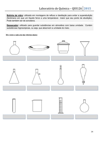 Laboratório de Química – QUI126 2015
24
Dê o nome a cada uma das vidrarias abaixo:
Bolinha de vidro: utilizada em montagens de refluxo e destilação para evitar a superebulição
(fenômeno em que um líquido ferve a uma temperatura maior que seu ponto de ebuilição).
Pode também ser de porcelana.
Dessecador: utilizado para guardar substâncias em atmosfera com baixa umidade. Contém
substâncias higroscópicas, ou seja, que absorvem a umidade do meio.
 