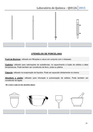 Laboratório de Química – QUI126 2015
25
UTENSÍLOS DE PORCELANA
Dê o nome a cada um dos utensílios abaixo:
Funil de Bü
ü
ü
üchner: utilizado em filtrações a vácuo em conjunto com o kitassato.
Cadinho: utilizado para calcinações de substâncias, no aquecimento e fusão de sólidos a altas
temperaturas. Pode também ser constituído de ferro, prata ou platina.
Cápsula: utilizado na evaporação de líquidos. Pode ser aquecido diretamente na chama.
Almofariz e pistilo: utilizado para trituração e pulverização de sólidos. Pode também ser
constituído de ágata.
 