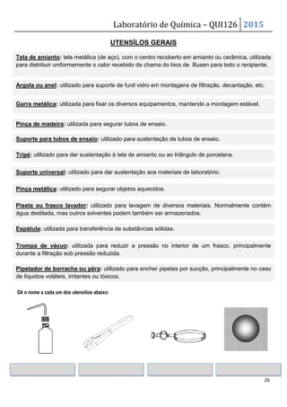 Laboratório de Química – QUI126 2015
26
UTENSÍLOS GERAIS
Dê o nome a cada um dos utensílios abaixo:
Tela de amianto: tela metálica (de aço), com o centro recoberto em amianto ou cerâmica, utilizada
para distribuir uniformemente o calor recebido da chama do bico de Busen para todo o recipiente.
Argola ou anel: utilizado para suporte de funil vidro em montagens de filtração, decantação, etc.
Garra metálica: utilizada para fixar os diversos equipamentos, mantendo a montagem estável.
Pinça de madeira: utilizada para segurar tubos de ensaio.
Suporte para tubos de ensaio: utilizado para sustentação de tubos de ensaio.
Tripé: utilizado para dar sustentação à tela de amianto ou ao triângulo de porcelana.
Suporte universal: utilizado para dar sustentação aos materiais de laboratório.
Pinça metálica: utilizado para segurar objetos aquecidos.
Piseta ou frasco lavador: utilizado para lavagem de diversos materiais. Normalmente contém
água destilada, mas outros solventes podem também ser armazenados.
Espátula: utilizada para transferência de substâncias sólidas.
Trompa de vácuo: utilizada para reduzir a pressão no interior de um frasco, principalmente
durante a filtração sob pressão reduzida.
Pipetador de borracha ou pêra: utilizado para encher pipetas por sucção, principalmente no caso
de líquidos voláteis, irritantes ou tóxicos.
 