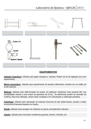 Laboratório de Química – QUI126 2015
27
EQUIPAMENTOS
Agitador magnético: utilizado para agitar soluções e líquidos. Podem ser só de agitação e/ou com
aquecimento.
Manta aquecedora: utilizado para aquecimento de líquidos inflamáveis contidos em um balão de
fundo redondo.
Balança: utilizado para determinação de massa. As balanças mecânicas mais precisas têm sua
sensibilidade restrita a uma ordem de grandeza de 0,01g. As eletrônicas podem ter precisão de
0,0001g. Para boa utilização, devem estar niveladas e ter manutenção e calibração periódica.
Centrífuga: utilizado para separação de misturas imiscíveis do tipo sólido-líquido, quando o sólido
se encontra finamente disperso no líquido.
Estufa: utilizado para secagem de materiais em geral, principalmente vidrarias.
Capela: utilizada para manusear substâncias gasosas, tóxicas, irritantes, etc.
 