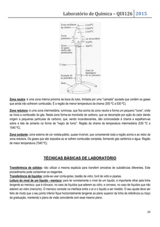 Laboratório de Química – QUI126 2015
29
Zona neutra: é uma zona interna próxima da boca do tubo, limitada por uma camada azulada que contém os gases
que ainda não sofreram combustão. É a região de menor temperatura da chama (300 ºC a 530 ºC).
Zona redutora: é uma zona intermediária, luminosa, que fica acima da zona neutra e forma um pequeno cone, onde
se inicia a combustão do gás. Nesta zona forma-se monóxido de carbono, que se decompõe por ação do calor dando
origem a pequenas partículas de carbono, que, sendo incandescentes, dão luminosidade à chama e espalham-se
sobre a tela de amianto na forma de negro de fumo. Região da chama de temperatura intermediária (530 ºC a
1540 ºC).
Zona oxidante: zona externa de cor violeta-pálido, quase invisível, que compreende toda a região acima e ao redor da
zona redutora. Os gases que são expostos ao ar sofrem combustão completa, formando gás carbônico e água. Região
de maior temperatura (1540 ºC).
TÉCNICAS BÁSICAS DE LABORATÓRIO
Transferência de sólidos: não utilizar a mesma espátula para transferir amostras de substâncias diferentes. Este
procedimento pode contaminar os reagentes.
Transferência de líquidos: pode-se usar conta-gotas, bastão de vidro, funil de vidro e pipetas.
Leitura do nível de um líquido - menisco: para ler corretamente o nível de um líquido, é importante olhar pela linha
tangente ao menisco, que é côncavo, no caso de líquidos que aderem ao vidro, e convexo, no caso de líquidos que não
aderem ao vidro (mercúrio). O menisco consiste na interface entre o ar e o liquido a ser medido. O seu ajuste deve ser
feito de modo que o seu ponto inferior fique horizontalmente tangente ao plano superior da linha de referência ou traço
de graduação, mantendo o plano de visão coincidente com esse mesmo plano.
 