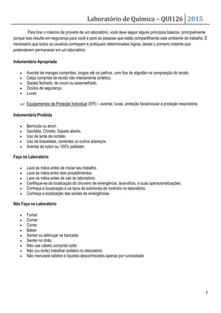 Laboratório de Química – QUI126 2015
3
Para tirar o máximo de proveito de um laboratório, você deve seguir alguns princípios básicos, principalmente
porque isso resulta em segurança para você e para as pessoas que estão compartilhando este ambiente de trabalho. É
necessário que todos os usuários conheçam e pratiquem determinadas regras, desde o primeiro instante que
pretenderem permanecer em um laboratório.
Indumentária Apropriada
• Avental de mangas compridas, longos até os joelhos, com fios de algodão na composição do tecido.
• Calça comprida de tecido não inteiramente sintético.
• Sapato fechado, de couro ou assemelhado.
• Óculos de segurança.
• Luvas
☞ Equipamentos de Proteção Individual (EPI) – avental, luvas, proteção facial/ocular e proteção respiratória.
Indumentária Proibida
• Bermuda ou short.
• Sandália, Chinelo, Sapato aberto.
• Uso de lente de contato.
• Uso de braceletes, correntes ou outros adereços.
• Avental de nylon ou 100% poliéster.
Faça no Laboratório
• Lave as mãos antes de iniciar seu trabalho.
• Lave as mãos entre dois procedimentos.
• Lave as mãos antes de sair do laboratório.
• Certifique-se da localização do chuveiro de emergência, lava-olhos, e suas operacionalizações.
• Conheça a localização e os tipos de extintores de incêndio no laboratório.
• Conheça a localização das saídas de emergências.
Não Faça no Laboratório
• Fumar
• Comer
• Correr
• Beber
• Sentar ou debruçar na bancada
• Sentar no chão
• Não use cabelo comprido solto
• Não (ou evite) trabalhar solitário no laboratório
• Não manuseie sólidos e líquidos desconhecidos apenas por curiosidade
 