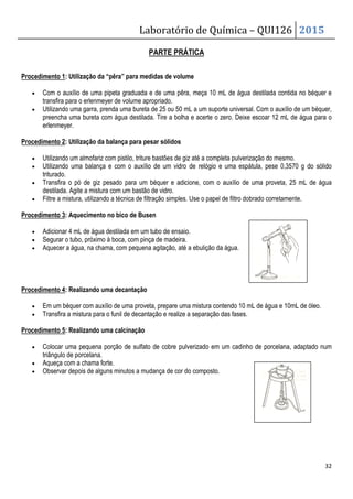 Laboratório de Química – QUI126 2015
32
PARTE PRÁTICA
Procedimento 1: Utilização da “pêra” para medidas de volume
• Com o auxílio de uma pipeta graduada e de uma pêra, meça 10 mL de água destilada contida no béquer e
transfira para o erlenmeyer de volume apropriado.
• Utilizando uma garra, prenda uma bureta de 25 ou 50 mL a um suporte universal. Com o auxílio de um béquer,
preencha uma bureta com água destilada. Tire a bolha e acerte o zero. Deixe escoar 12 mL de água para o
erlenmeyer.
Procedimento 2: Utilização da balança para pesar sólidos
• Utilizando um almofariz com pistilo, triture bastões de giz até a completa pulverização do mesmo.
• Utilizando uma balança e com o auxílio de um vidro de relógio e uma espátula, pese 0,3570 g do sólido
triturado.
• Transfira o pó de giz pesado para um béquer e adicione, com o auxílio de uma proveta, 25 mL de água
destilada. Agite a mistura com um bastão de vidro.
• Filtre a mistura, utilizando a técnica de filtração simples. Use o papel de filtro dobrado corretamente.
Procedimento 3: Aquecimento no bico de Busen
• Adicionar 4 mL de água destilada em um tubo de ensaio.
• Segurar o tubo, próximo à boca, com pinça de madeira.
• Aquecer a água, na chama, com pequena agitação, até a ebulição da água.
Procedimento 4: Realizando uma decantação
• Em um béquer com auxílio de uma proveta, prepare uma mistura contendo 10 mL de água e 10mL de óleo.
• Transfira a mistura para o funil de decantação e realize a separação das fases.
Procedimento 5: Realizando uma calcinação
• Colocar uma pequena porção de sulfato de cobre pulverizado em um cadinho de porcelana, adaptado num
triângulo de porcelana.
• Aqueça com a chama forte.
• Observar depois de alguns minutos a mudança de cor do composto.
 