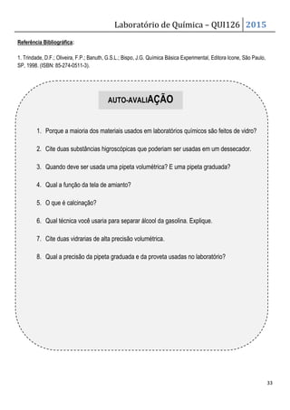 Laboratório de Química – QUI126 2015
33
1. Trindade, D.F.; Oliveira, F.P.; Banuth, G.S.L.; Bispo, J.G. Química Básica Experimental, Editora Icone, São Paulo,
SP, 1998. (ISBN: 85-274-0511-3).
Referência Bibliográfica:
AUTO-AVALIAÇÃO
1. Porque a maioria dos materiais usados em laboratórios químicos são feitos de vidro?
2. Cite duas substâncias higroscópicas que poderiam ser usadas em um dessecador.
3. Quando deve ser usada uma pipeta volumétrica? E uma pipeta graduada?
4. Qual a função da tela de amianto?
5. O que é calcinação?
6. Qual técnica você usaria para separar álcool da gasolina. Explique.
7. Cite duas vidrarias de alta precisão volumétrica.
8. Qual a precisão da pipeta graduada e da proveta usadas no laboratório?
 