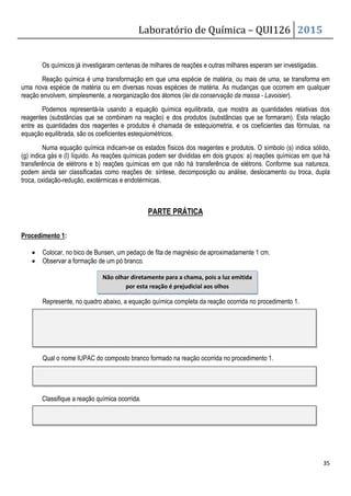 Laboratório de Química – QUI126 2015
35
Os químicos já investigaram centenas de milhares de reações e outras milhares esperam ser investigadas.
Reação química é uma transformação em que uma espécie de matéria, ou mais de uma, se transforma em
uma nova espécie de matéria ou em diversas novas espécies de matéria. As mudanças que ocorrem em qualquer
reação envolvem, simplesmente, a reorganização dos átomos (lei da conservação da massa - Lavoisier).
Podemos representá-la usando a equação química equilibrada, que mostra as quantidades relativas dos
reagentes (substâncias que se combinam na reação) e dos produtos (substâncias que se formaram). Esta relação
entre as quantidades dos reagentes e produtos é chamada de estequiometria, e os coeficientes das fórmulas, na
equação equilibrada, são os coeficientes estequiométricos.
Numa equação química indicam-se os estados físicos dos reagentes e produtos. O símbolo (s) indica sólido,
(g) indica gás e (l) líquido. As reações químicas podem ser divididas em dois grupos: a) reações químicas em que há
transferência de elétrons e b) reações químicas em que não há transferência de elétrons. Conforme sua natureza,
podem ainda ser classificadas como reações de: síntese, decomposição ou análise, deslocamento ou troca, dupla
troca, oxidação-redução, exotérmicas e endotérmicas.
PARTE PRÁTICA
Procedimento 1:
• Colocar, no bico de Bunsen, um pedaço de fita de magnésio de aproximadamente 1 cm.
• Observar a formação de um pó branco.
Represente, no quadro abaixo, a equação química completa da reação ocorrida no procedimento 1.
Qual o nome IUPAC do composto branco formado na reação ocorrida no procedimento 1.
Classifique a reação química ocorrida.
Não olhar diretamente para a chama, pois a luz emitida
por esta reação é prejudicial aos olhos
 