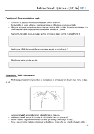 Procedimento 2: Deve ser realizado na capela
• Adicionar 1 mL de ácido clorídrico
• Em outro tubo de ensaio adicionar a mesma
• Mergulhar a ponta de um bastão de vidro
acima da superfície da solução de
Represente, no quadro abaixo, a equação química completa da reação ocorrida no procedimento 2.
Qual o nome IUPAC do composto formado na reação
Classifique a reação química ocorrida.
Procedimento 3: Prática demonstrativa
Monte o esquema conforme representado na figura abaixo, de forma que a vara de
de cal.
• Adicionar no tubo 1 aproximadamen
• Adicionar no tubo 2, solução de hidróxido de cálcio
• Fechar o sistema e aquecer lentamente o tubo 1 até que apareça uma
• Parar o aquecimento e imediatamente separar os dois tubos a fim de evitar que o líquido
Laboratório de Química –
na capela
ácido clorídrico concentrado em um tubo de ensaio.
adicionar a mesma quantidade de hidróxido de amônio concentrado.
Mergulhar a ponta de um bastão de vidro no tubo que contém o ácido clorídrico. Aproximar
acima da superfície da solução de hidróxido de amônio sem tocá-la. Observar.
Represente, no quadro abaixo, a equação química completa da reação ocorrida no procedimento 2.
Qual o nome IUPAC do composto formado na reação ocorrida no procedimento 2.
Classifique a reação química ocorrida.
demonstrativa
Monte o esquema conforme representado na figura abaixo, de forma que a vara de
aproximadamente 2 g de carbonato de magnésio.
hidróxido de cálcio (conhecida como água de cal)
Fechar o sistema e aquecer lentamente o tubo 1 até que apareça uma turvação no tubo 2.
Parar o aquecimento e imediatamente separar os dois tubos a fim de evitar que o líquido
QUI126 2015
36
quantidade de hidróxido de amônio concentrado.
no tubo que contém o ácido clorídrico. Aproximar esta ponta até 1 cm
Represente, no quadro abaixo, a equação química completa da reação ocorrida no procedimento 2.
Monte o esquema conforme representado na figura abaixo, de forma que a vara de vidro fique imersa na água
.
turvação no tubo 2.
Parar o aquecimento e imediatamente separar os dois tubos a fim de evitar que o líquido reflua para o tubo 1.
 