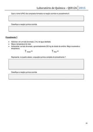 Laboratório de Química – QUI126 2015
39
Qual o nome IUPAC dos compostos formados na reação ocorrida no procedimento 6.
Classifique a reação química ocorrida.
Procedimento 7:
• Adicionar, em um tubo de ensaio, 2 mL de água destilada.
• Meça a temperatura do meio
• Acrescentar, ao tubo de ensaio, aproximadamente 200 mg de cloreto de amônio. Meça novamente a
temperatura.
T inicial = T final =
Represente, no quadro abaixo, a equação química completa do procedimento 7.
Classifique a reação química ocorrida.
 