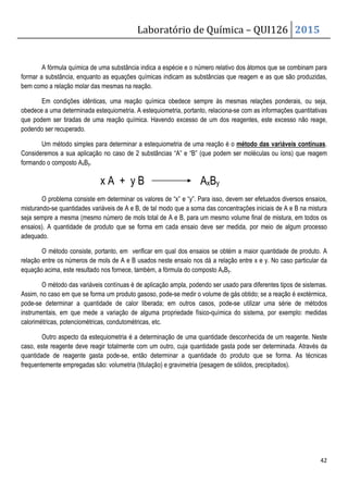 Laboratório de Química – QUI126 2015
42
A fórmula química de uma substância indica a espécie e o número relativo dos átomos que se combinam para
formar a substância, enquanto as equações químicas indicam as substâncias que reagem e as que são produzidas,
bem como a relação molar das mesmas na reação.
Em condições idênticas, uma reação química obedece sempre às mesmas relações ponderais, ou seja,
obedece a uma determinada estequiometria. A estequiometria, portanto, relaciona-se com as informações quantitativas
que podem ser tiradas de uma reação química. Havendo excesso de um dos reagentes, este excesso não reage,
podendo ser recuperado.
Um método simples para determinar a estequiometria de uma reação é o método das variáveis contínuas.
Consideremos a sua aplicação no caso de 2 substâncias “A” e “B” (que podem ser moléculas ou íons) que reagem
formando o composto AxBy.
x A + y B AxBy
O problema consiste em determinar os valores de “x” e “y”. Para isso, devem ser efetuados diversos ensaios,
misturando-se quantidades variáveis de A e B, de tal modo que a soma das concentrações iniciais de A e B na mistura
seja sempre a mesma (mesmo número de mols total de A e B, para um mesmo volume final de mistura, em todos os
ensaios). A quantidade de produto que se forma em cada ensaio deve ser medida, por meio de algum processo
adequado.
O método consiste, portanto, em verificar em qual dos ensaios se obtém a maior quantidade de produto. A
relação entre os números de mols de A e B usados neste ensaio nos dá a relação entre x e y. No caso particular da
equação acima, este resultado nos fornece, também, a fórmula do composto AxBy.
O método das variáveis contínuas é de aplicação ampla, podendo ser usado para diferentes tipos de sistemas.
Assim, no caso em que se forma um produto gasoso, pode-se medir o volume de gás obtido; se a reação é exotérmica,
pode-se determinar a quantidade de calor liberada; em outros casos, pode-se utilizar uma série de métodos
instrumentais, em que mede a variação de alguma propriedade físico-química do sistema, por exemplo: medidas
calorimétricas, potenciométricas, condutométricas, etc.
Outro aspecto da estequiometria é a determinação de uma quantidade desconhecida de um reagente. Neste
caso, este reagente deve reagir totalmente com um outro, cuja quantidade gasta pode ser determinada. Através da
quantidade de reagente gasta pode-se, então determinar a quantidade do produto que se forma. As técnicas
frequentemente empregadas são: volumetria (titulação) e gravimetria (pesagem de sólidos, precipitados).
 