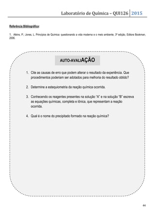 Laboratório de Química – QUI126 2015
44
Referência Bibliográfica:
1. Atkins, P.; Jones, L. Princípios de Química: questionando a vida moderna e o meio ambiente, 3ª edição, Editora Bookman,
2006.
1. Cite as causas de erro que podem alterar o resultado da experiência. Que
procedimentos poderiam ser adotados para melhoria do resultado obtido?
2. Determine a estequiometria da reação química ocorrida.
3. Conhecendo os reagentes presentes na solução “A” e na solução “B” escreva
as equações químicas, completa e iônica, que representam a reação
ocorrida.
4. Qual é o nome do precipitado formado na reação química?
AUTO-AVALIAÇÃO
 