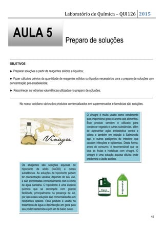 Laboratório de Química – QUI126 2015
45
Preparo de soluções
_______________________________________________________________________________________________
OBJETIVOS
▶ Preparar soluções a partir de reagentes sólidos e líquidos;
▶ Fazer cálculos prévios da quantidade de reagentes sólidos ou líquidos necessários para o preparo de soluções com
concentração pré-estabelecida;
▶ Reconhecer as vidrarias volumétricas utilizadas no preparo de soluções;
_______________________________________________________________________________________________
No nosso cotidiano vários dos produtos comercializados em supermercados e farmácias são soluções.
AULA 5
O vinagre é muito usado como condimento
que proporciona gosto e aroma aos alimentos.
Este produto também é utilizado para
conservar vegetais e outras substâncias, além
de apresentar ação antisséptica contra a
cólera e também em relação à Salmonella
spp. e outros patógenos do intestino que
causam infecções e epidemias. Desta forma,
antes do consumo, é recomendável que se
lave as frutas e hortaliças com vinagre. O
vinagre é uma solução aquosa diluída onde
predomina o ácido acético.
Os alvejantes são soluções aquosas de
hipoclorito de sódio (NaClO) e outras
substâncias. As soluções de hipoclorito podem
ter concentração variada, dependo do seu uso,
e são encontradas comercialmente com o nome
de água sanitária. O hipoclorito é uma espécie
química que se decompõe com grande
facilidade, principalmente na presença de luz,
por isso essas soluções são comercializadas em
recipientes opacos. Esse produto é usado no
tratamento de água e desinfecção em geral pelo
seu poder bactericida e por ser de baixo custo.
 