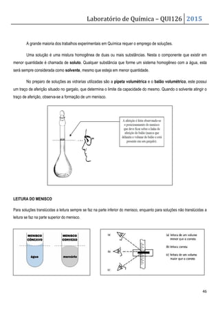 Laboratório de Química – QUI126 2015
46
A grande maioria dos trabalhos experimentais em Química requer o emprego de soluções.
Uma solução é uma mistura homogênea de duas ou mais substâncias. Nesta o componente que existir em
menor quantidade é chamada de soluto. Qualquer substância que forme um sistema homogêneo com a água, esta
será sempre considerada como solvente, mesmo que esteja em menor quantidade.
No preparo de soluções as vidrarias utilizadas são a pipeta volumétrica e o balão volumétrico, este possui
um traço de aferição situado no gargalo, que determina o limite da capacidade do mesmo. Quando o solvente atingir o
traço de aferição, observa-se a formação de um menisco.
LEITURA DO MENISCO
Para soluções translúcidas a leitura sempre se faz na parte inferior do menisco, enquanto para soluções não translúcidas a
leitura se faz na parte superior do menisco.
 