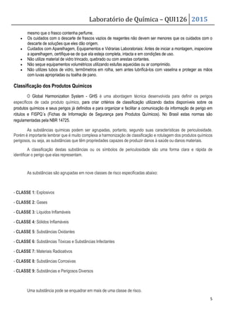 Laboratório de Química – QUI126 2015
5
mesmo que o frasco contenha perfume.
• Os cuidados com o descarte de frascos vazios de reagentes não devem ser menores que os cuidados com o
descarte de soluções que eles dão origem.
• Cuidados com Aparelhagem, Equipamentos e Vidrarias Laboratoriais: Antes de iniciar a montagem, inspecione
a aparelhagem, certifique-se de que ela esteja completa, intacta e em condições de uso.
• Não utilize material de vidro trincado, quebrado ou com arestas cortantes.
• Não seque equipamentos volumétricos utilizando estufas aquecidas ou ar comprimido.
• Não utilizes tubos de vidro, termômetros em rolha, sem antes lubrificá-los com vaselina e proteger as mãos
com luvas apropriadas ou toalha de pano.
Classificação dos Produtos Químicos
O Global Harmonization System - GHS é uma abordagem técnica desenvolvida para definir os perigos
específicos de cada produto químico, para criar critérios de classificação utilizando dados disponíveis sobre os
produtos químicos e seus perigos já definidos e para organizar e facilitar a comunicação da informação de perigo em
rótulos e FISPQ´s (Fichas de Informação de Segurança para Produtos Químicos). No Brasil estas normas são
regulamentadas pela NBR 14725.
As substâncias químicas podem ser agrupadas, portanto, segundo suas características de periculosidade.
Porém é importante lembrar que é muito complexa a harmonização de classificação e rotulagem dos produtos químicos
perigosos, ou seja, as substâncias que têm propriedades capazes de produzir danos à saúde ou danos materiais.
A classificação destas substâncias ou os símbolos de periculosidade são uma forma clara e rápida de
identificar o perigo que elas representam.
As substâncias são agrupadas em nove classes de risco especificadas abaixo:
- CLASSE 1: Explosivos
- CLASSE 2: Gases
- CLASSE 3: Líquidos Inflamáveis
- CLASSE 4: Sólidos Inflamáveis
- CLASSE 5: Substâncias Oxidantes
- CLASSE 6: Substâncias Tóxicas e Substâncias Infectantes
- CLASSE 7: Materiais Radioativos
- CLASSE 8: Substâncias Corrosivas
- CLASSE 9: Substâncias e Perigosos Diversos
Uma substância pode se enquadrar em mais de uma classe de risco.
 