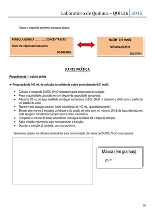 Laboratório de Química – QUI126 2015
50
Rotule o recipiente conforme indicação abaixo:
PARTE PRÁTICA
Procedimento 1: soluto sólido
▶
▶
▶
▶ Preparação de 100 mL de solução de sulfato de cobre pentaidratado 0,01 mol/L
• Calcular a massa de CuSO4. 5H2O necessária para preparação da solução.
• Pesar a quantidade calculada em um béquer de capacidade apropriada.
• Adicionar 20 mL de água destilada ao béquer contendo o CuSO4. 5H2O e dissolver o sólido com o auxílio de
um bastão de vidro.
• Transfirir esta solução para um balão volumétrico de 100 mL “quantitativamente”.
• Efetuar pelo menos 3 lavagens do béquer e do bastão de vidro com, no máximo, 20mL de água destilada em
cada lavagem, transferindo sempre para o balão volumétrico.
• Completar o volume do balão volumétrico com água destilada até o traço de aferição.
• Agitar o balão volumétrico para homogeneizar a solução.
• Guardar a solução, já rotulada, para uso posterior.
Apresente, abaixo, os cálculos necessários para determinação da massa de CUSO4. 5H2O a ser pesada.
FÓRMULA QUÍMICA ____ ____CONCENTRAÇÃO
Nome do responsável/disciplina
DD/MM/ANO
NaOH 0,5 mol/L
MÔNICA/QUI126
20/03/2014
Massa (em gramas):
m =
 