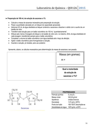 Laboratório de Química – QUI126 2015
51
▶
▶
▶
▶ Preparação de 100 mL de solução de sacarose a 1%
• Calcular a massa de sacarose necessária para preparação da solução.
• Pesar a quantidade calculada em um béquer de capacidade apropriada.
• Adicionar 20 mL de água destilada ao béquer contendo a sacarose e dissolver o sólido com o auxílio de um
bastão de vidro.
• Transferir esta solução para um balão volumétrico de 100 mL “quantitativamente”.
• Efetuar pelo menos 3 lavagens do béquer e do bastão de vidro com, no máximo, 20mL de água destilada em
cada lavagem, transferindo sempre para o balão volumétrico.
• Completar o volume do balão volumétrico com água destilada até o traço de aferição.
• Agitar o balão volumétrico para homogeneizar a solução.
• Guardar a solução, já rotulada, para uso posterior.
Apresente, abaixo, os cálculos necessários para determinação da massa de sacarose a ser pesada.
Massa (em gramas):
m =
PROPRIEDADES
Fórmula química C12H22O11
Massa molar 342,24 g/mol
Aparência cristais brancos
Densidade 1,57 g/mL (30ºC)
Ponto de fusão 160-192ºC decompõe-se
Solubilidade em água 1970 g/mL a 20ºC
Qual a molaridade
da solução de
sacarose a 1%?
 