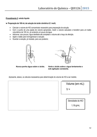 Procedimento 2: soluto líquido
▶
▶
▶
▶ Preparação de 100 mL de solução de
• Calcular o volume de HCl concentrado
• Com o auxílio de uma pipeta de volume apropriado, medir
volumétrico de 100 mL, já contendo um pouco de água
• Adicionar, aos poucos, água de
• Agitar o balão para homogeneizar a solução.
• Guardar a solução, já rotulada, para uso posterior.
Nunca ponha água sobre o ácido.
Apresente, abaixo, os cálculos necessários para
Laboratório de Química –
Preparação de 100 mL de solução de ácido clorídrico 0,1 mol/L
concentrado necessário para preparação da solução.
ipeta de volume apropriado, medir o volume calculado e
já contendo um pouco de água.
, aos poucos, água destilada até completar o volume até o traço de aferição.
o balão para homogeneizar a solução.
a solução, já rotulada, para uso posterior.
Nunca ponha água sobre o ácido. Verta o ácido sobre a água lentamente e
sob agitação constante.
abaixo, os cálculos necessários para determinação do volume de HCl a ser medido.
Volume
V =
Densidade do HCl
QUI126 2015
52
o volume calculado e transferir para um balão
aferição.
Verta o ácido sobre a água lentamente e
a ser medido.
Volume (em mL):
Densidade do HCl
1,19 g/mL
 