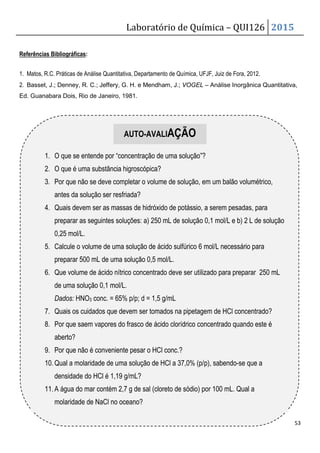 Laboratório de Química – QUI126 2015
53
Referências Bibliográficas:
1. Matos, R.C. Práticas de Análise Quantitativa, Departamento de Química, UFJF, Juiz de Fora, 2012.
2. Basset, J.; Denney, R. C.; Jeffery, G. H. e Mendham, J.; VOGEL – Análise Inorgânica Quantitativa,
Ed. Guanabara Dois, Rio de Janeiro, 1981.
1. O que se entende por “concentração de uma solução”?
2. O que é uma substância higroscópica?
3. Por que não se deve completar o volume de solução, em um balão volumétrico,
antes da solução ser resfriada?
4. Quais devem ser as massas de hidróxido de potássio, a serem pesadas, para
preparar as seguintes soluções: a) 250 mL de solução 0,1 mol/L e b) 2 L de solução
0,25 mol/L.
5. Calcule o volume de uma solução de ácido sulfúrico 6 mol/L necessário para
preparar 500 mL de uma solução 0,5 mol/L.
6. Que volume de ácido nítrico concentrado deve ser utilizado para preparar 250 mL
de uma solução 0,1 mol/L.
Dados: HNO3 conc. = 65% p/p; d = 1,5 g/mL
7. Quais os cuidados que devem ser tomados na pipetagem de HCl concentrado?
8. Por que saem vapores do frasco de ácido clorídrico concentrado quando este é
aberto?
9. Por que não é conveniente pesar o HCl conc.?
10.Qual a molaridade de uma solução de HCl a 37,0% (p/p), sabendo-se que a
densidade do HCl é 1,19 g/mL?
11.A água do mar contém 2,7 g de sal (cloreto de sódio) por 100 mL. Qual a
molaridade de NaCl no oceano?
AUTO-AVALIAÇÃO
 