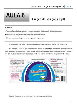 Laboratório de Química – QUI126 2015
54
Diluição de soluções e pH
_______________________________________________________________________________________________
OBJETIVOS
▶Preparar e fazer cálculos prévios para o preparo de soluções diluídas a partir de soluções estoque;
▶Verificar o pH de soluções ácidas e básicas, concentradas e diluídas;
▶Entender os efeitos da diluição na concentração dos componentes.
_______________________________________________________________________________________________
Com freqüência é necessário preparar uma solução diluída a partir de uma solução mais concentrada.
Por exemplo, o rótulo da água sanitária abaixo, informa na composição (componente ativo: hipoclorito de
sódio – 2,0 a 2,5% de cloro ativo) e no modo de usar (lavagem de roupas brancas e remoção de manchas – coloque 1
copo (200 mL) de água sanitária em 20 L de água). Neste caso estamos fazendo uma diluição da solução estoque.
Soluções diluídas devem ser preparadas a partir de soluções concentradas.
AULA 6
 