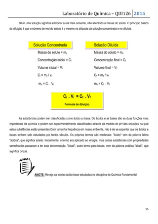 Laboratório de Química – QUI126 2015
55
Diluir uma solução significa adicionar a ela mais solvente, não alterando a massa do soluto. O princípio básico
da diluição é que o número de mol do soluto é o mesmo na alíquota da solução concentrada e na diluída.
Massa do soluto = ms Massa do soluto = ms
Concentração inicial = Ci Concentração final = Cf
Volume inicial = Vi Volume final = Vf
Ci = ms / vi Cf = ms / vf
ms = Ci . Vi ms = Cf . Vf
As substâncias podem ser classificadas como ácido ou base. Os ácidos e as bases são as duas funções mais
importantes da química e podem ser experimentalmente classificadas através da medida do pH das soluções na qual
estas substâncias estão presentes.Com tamanha frequência em nosso ambiente, não é de se espantar que os ácidos e
bases tenham sido estudados por tantos séculos. Os próprios termos são medievais: Ácido vem da palavra latina
acidus, que significa azedo. Inicialmente, o termo era aplicado ao vinagre, mas outras substâncias com propriedades
semelhantes passaram a ter esta denominação. Álcali, outro termo para bases, vem da palavra arábica alkali, que
significa cinzas.
ANOTE: Reveja as teorias ácido-base estudadas na disciplina de Química Fundamental
Solução Concentrada Solução Diluída
Ci . Vi = Cf . Vf
Fórmula de diluição
 