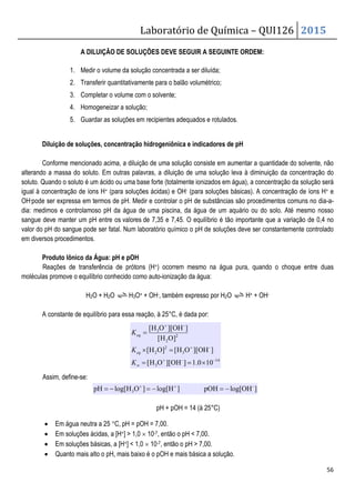 A DILUIÇÃO DE SOLUÇÕES DEVE SEGUIR A SEGUINTE ORDEM:
1. Medir o volume da solução
2. Transferir quantitativamente para o balão volumétrico;
3. Completar o volume
4. Homogeneizar a solução;
5. Guardar as soluções em recipientes adequados e rotulados.
Diluição de soluções, concentração hidrogeniônica e indicadores de pH
Conforme mencionado acima, a diluição de uma solução consiste em aumentar a
alterando a massa do soluto. Em outras palavras, a diluição de uma solução leva à diminuição da concentração do
soluto. Quando o soluto é um ácido ou uma base forte (totalmente ionizados em água), a concentração da solução será
igual à concentração de íons H+ (para soluções ácidas) e OH
OH-pode ser expressa em termos de pH.
dia: medimos e controlamoso pH da água de um
sangue deve manter um pH entre os valores
valor do pH do sangue pode ser fatal. Num laboratório químico o pH de
em diversos procedimentos.
Produto Iônico da Água: pH e pOH
Reações de transferência de prótons (H
moléculas promove o equilíbrio conhecido como
H2O + H2O
A constante de equilíbrio para essa reação, à 25°C, é dada por:
Assim, define-se:
• Em água neutra a 25 °C, pH = pOH = 7,00.
• Em soluções ácidas, a [H+]  1,0
• Em soluções básicas, a [H+]  1,0
• Quanto mais alto o pH, mais baixo é o pOH e mais básica a solução.
H
log[
pH −
=
Laboratório de Química –
A DILUIÇÃO DE SOLUÇÕES DEVE SEGUIR A SEGUINTE ORDEM:
Medir o volume da solução concentrada a ser diluída;
Transferir quantitativamente para o balão volumétrico;
Completar o volume com o solvente;
Homogeneizar a solução;
Guardar as soluções em recipientes adequados e rotulados.
oncentração hidrogeniônica e indicadores de pH
cionado acima, a diluição de uma solução consiste em aumentar a
alterando a massa do soluto. Em outras palavras, a diluição de uma solução leva à diminuição da concentração do
soluto. Quando o soluto é um ácido ou uma base forte (totalmente ionizados em água), a concentração da solução será
(para soluções ácidas) e OH- (para soluções básicas). A concentração de íons H
pressa em termos de pH. Medir e controlar o pH de substâncias são procedimentos comuns no dia
a água de uma piscina, da água de um aquário ou do
valores de 7,35 e 7,45. O equilíbrio é tão importante que a
valor do pH do sangue pode ser fatal. Num laboratório químico o pH de soluções deve ser constantemente controlado
: pH e pOH
Reações de transferência de prótons (H+) ocorrem mesmo na água pura, quando o choque entre duas
moléculas promove o equilíbrio conhecido como auto-ionização da água:
H3O+ + OH-, também expresso por H2O H+ + OH
A constante de equilíbrio para essa reação, à 25°C, é dada por:
pH + pOH = 14 (à 25°C)
C, pH = pOH = 7,00.
]  1,0 × 10-7, então o pH  7,00.
]  1,0 × 10-7, então o pH  7,00.
Quanto mais alto o pH, mais baixo é o pOH e mais básica a solução.
14
-
3
-
3
2
2
2
2
-
3
10
0
.
1
]
OH
][
O
H
[
]
OH
][
O
H
[
]
O
H
[
]
O
H
[
]
OH
][
O
H
[
−
+
+
+
×
=
=
=
×
=
w
eq
eq
K
K
K
]
OH
log[
pOH
]
H
log[
]
O
H -
3 −
=
−
= +
+
QUI126 2015
56
A DILUIÇÃO DE SOLUÇÕES DEVE SEGUIR A SEGUINTE ORDEM:
cionado acima, a diluição de uma solução consiste em aumentar a quantidade do solvente, não
alterando a massa do soluto. Em outras palavras, a diluição de uma solução leva à diminuição da concentração do
soluto. Quando o soluto é um ácido ou uma base forte (totalmente ionizados em água), a concentração da solução será
(para soluções básicas). A concentração de íons H+ e
de substâncias são procedimentos comuns no dia-a-
a piscina, da água de um aquário ou do solo. Até mesmo nosso
de 7,35 e 7,45. O equilíbrio é tão importante que a variação de 0,4 no
soluções deve ser constantemente controlado
) ocorrem mesmo na água pura, quando o choque entre duas
+ OH-
 