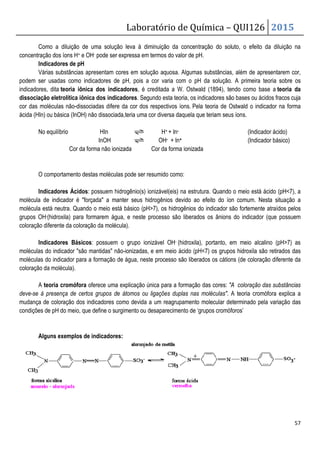 Como a diluição de uma solução leva à diminuição da concentração do soluto
concentração dos íons H+ e OH- pode ser ex
Indicadores de pH
Várias substâncias apresentam cores em solução aquosa. A
podem ser usadas como indicadores de pH, pois
indicadores, dita teoria iônica dos indicadores
dissociação eletrolítica iônica dos indicadores
cor das moléculas não-dissociadas difere da cor dos respectivos íons.
ácida (HIn) ou básica (InOH) não dissociada
No equilíbrio HIn
InOH
Cor da forma não ionizada
O comportamento destas moléculas pode ser resumido como:
Indicadores Ácidos: possuem hidrogênio(s) ionizável(eis) na estrutura. Quando o meio está ácido (pH7), a
molécula de indicador é forçada a manter seus hidrogênios devido ao efeito do íon comum. Nesta situação a
molécula está neutra. Quando o meio está b
grupos OH-(hidroxila) para formarem água, e neste processo são liberados os ânions do indicador (que possuem
coloração diferente da coloração da molécula).
Indicadores Básicos: possuem o grupo ionizável OH
moléculas do indicador são mantidas não
moléculas do indicador para a formação de água, neste processo
coloração da molécula).
A teoria cromófora oferece uma explicação única para a formação das cores:
deve-se à presença de certos grupos de átomos ou ligações duplas nas molé
mudança de coloração dos indicadores como devida a um reagrupamento molecular determinado pela variação das
condições de pH do meio, que define o surgimento ou desaparecimento de ‘grupos cromóforos’
Alguns exemplos de indicadores
Laboratório de Química –
diluição de uma solução leva à diminuição da concentração do soluto
pode ser expressa em termos do valor de pH.
esentam cores em solução aquosa. Algumas substâncias,
sadas como indicadores de pH, pois a cor varia com o pH da solução.
teoria iônica dos indicadores, é creditada a W. Ostwald (1894), tendo como base a
dissociação eletrolítica iônica dos indicadores. Segundo esta teoria, os indicadores são bases ou ácidos fracos cuja
dissociadas difere da cor dos respectivos íons. Pela teoria de Ostwald o indicador na forma
não dissociada,teria uma cor diversa daquela que teriam seus íon
H+ + In-
OH- + In+
Cor da forma não ionizada Cor da forma ionizada
O comportamento destas moléculas pode ser resumido como:
: possuem hidrogênio(s) ionizável(eis) na estrutura. Quando o meio está ácido (pH7), a
molécula de indicador é forçada a manter seus hidrogênios devido ao efeito do íon comum. Nesta situação a
molécula está neutra. Quando o meio está básico (pH7), os hidrogênios do indicador são fortemente atraídos pelos
(hidroxila) para formarem água, e neste processo são liberados os ânions do indicador (que possuem
coloração diferente da coloração da molécula).
possuem o grupo ionizável OH- (hidroxila), portanto, em meio alcalino (pH7) as
moléculas do indicador são mantidas não-ionizadas, e em meio ácido (pH7) os grupos hidroxila são retirados das
moléculas do indicador para a formação de água, neste processo são liberados os cátions (de coloração diferente da
oferece uma explicação única para a formação das cores: A
se à presença de certos grupos de átomos ou ligações duplas nas moléculas. A teoria cromófora explica a
mudança de coloração dos indicadores como devida a um reagrupamento molecular determinado pela variação das
condições de pH do meio, que define o surgimento ou desaparecimento de ‘grupos cromóforos’
indicadores:
QUI126 2015
57
diluição de uma solução leva à diminuição da concentração do soluto, o efeito da diluição na
tâncias, além de apresentarem cor,
a cor varia com o pH da solução. A primeira teoria sobre os
, é creditada a W. Ostwald (1894), tendo como base a teoria da
, os indicadores são bases ou ácidos fracos cuja
Pela teoria de Ostwald o indicador na forma
teria uma cor diversa daquela que teriam seus íons.
(Indicador ácido)
(Indicador básico)
: possuem hidrogênio(s) ionizável(eis) na estrutura. Quando o meio está ácido (pH7), a
molécula de indicador é forçada a manter seus hidrogênios devido ao efeito do íon comum. Nesta situação a
ásico (pH7), os hidrogênios do indicador são fortemente atraídos pelos
(hidroxila) para formarem água, e neste processo são liberados os ânions do indicador (que possuem
(hidroxila), portanto, em meio alcalino (pH7) as
ionizadas, e em meio ácido (pH7) os grupos hidroxila são retirados das
são liberados os cátions (de coloração diferente da
A coloração das substâncias
. A teoria cromófora explica a
mudança de coloração dos indicadores como devida a um reagrupamento molecular determinado pela variação das
condições de pH do meio, que define o surgimento ou desaparecimento de ‘grupos cromóforos’
 