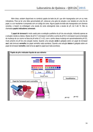 Laboratório de Química – QUI126 2015
59
Além disso, existem disponíveis no comércio papéis de teste de pH, que vêm impregnados com um ou mais
indicadores. Para se ter uma idéia aproximadado pH, coloca-se uma gota da solução a ser testada em uma tira do
papel, e a cor resultante é comparada com um código de cores. Alguns papéis de teste são impregnados com diversos
corantes, e trazem na embalagem uma escala de cores abrangendo toda a escala de pH, de 0 até 14. São os
chamados papéis indicadores universais.
O papel de tornassol é muito usado para a avaliação qualitativa do pH de uma solução, indicando apenas se
a solução é ácida ou básica. Abaixo de pH 4,7 o tornassol é vermelho e acima de pH 8,3 o tornassol é azul (a transição
da mudança de cor ocorre na faixa de pH entre 4,7 e 8,3, com o centro dessa mudança em aproximadamente pH 6,5,
muito próximo do pH de uma solução neutra). Quando uma solução ácida é gotejada sobre um papel de tornassol
azul, este torna-se vermelho (no papel vermelho nada acontece). Quando uma solução básica é gotejada sobre um
papel de tornassol vermelho, este torna-se azul (no papel azul nada acontece).
Papéis de pH e indicador líquído de uso rotineiro
Fenolftaleína
pH  8,2
pH  8,2
Papel de Tornassol azul e vermelho
 