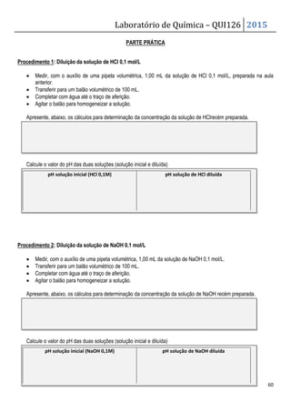 Laboratório de Química – QUI126 2015
60
PARTE PRÁTICA
Procedimento 1: Diluição da solução de HCl 0,1 mol/L
• Medir, com o auxílio de uma pipeta volumétrica, 1,00 mL da solução de HCl 0,1 mol/L, preparada na aula
anterior.
• Transferir para um balão volumétrico de 100 mL.
• Completar com água até o traço de aferição.
• Agitar o balão para homogeneizar a solução.
Apresente, abaixo, os cálculos para determinação da concentração da solução de HClrecém preparada.
Calcule o valor do pH das duas soluções (solução inicial e diluída)
Procedimento 2: Diluição da solução de NaOH 0,1 mol/L
• Medir, com o auxílio de uma pipeta volumétrica, 1,00 mL da solução de NaOH 0,1 mol/L.
• Transferir para um balão volumétrico de 100 mL.
• Completar com água até o traço de aferição.
• Agitar o balão para homogeneizar a solução.
Apresente, abaixo, os cálculos para determinação da concentração da solução de NaOH recém preparada.
Calcule o valor do pH das duas soluções (solução inicial e diluída)
pH solução inicial (HCl 0,1M) pH solução de HCl diluída
pH solução inicial (NaOH 0,1M) pH solução de NaOH diluída
 