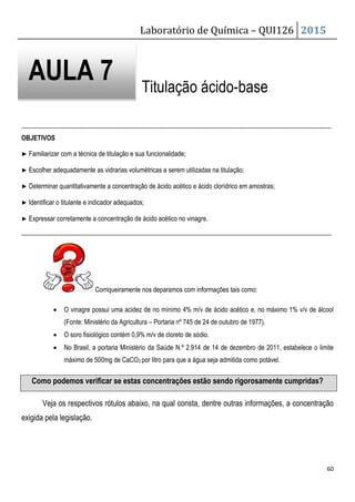 Laboratório de Química – QUI126 2015
60
Titulação ácido-base
_______________________________________________________________________________________________
OBJETIVOS
▶ Familiarizar com a técnica de titulação e sua funcionalidade;
▶ Escolher adequadamente as vidrarias volumétricas a serem utilizadas na titulação;
▶ Determinar quantitativamente a concentração de ácido acético e ácido clorídrico em amostras;
▶ Identificar o titulante e indicador adequados;
▶ Expressar corretamente a concentração de ácido acético no vinagre.
_______________________________________________________________________________________________
Corriqueiramente nos deparamos com informações tais como:
• O vinagre possui uma acidez de no mínimo 4% m/v de ácido acético e, no máximo 1% v/v de álcool
(Fonte: Ministério da Agricultura – Portaria nº 745 de 24 de outubro de 1977).
• O soro fisiológico contém 0,9% m/v de cloreto de sódio.
• No Brasil, a portaria Ministério da Saúde N.º 2.914 de 14 de dezembro de 2011, estabelece o limite
máximo de 500mg de CaCO3 por litro para que a água seja admitida como potável.
Como podemos verificar se estas concentrações estão sendo rigorosamente cumpridas?
Veja os respectivos rótulos abaixo, na qual consta, dentre outras informações, a concentração
exigida pela legislação.
AULA 7
 